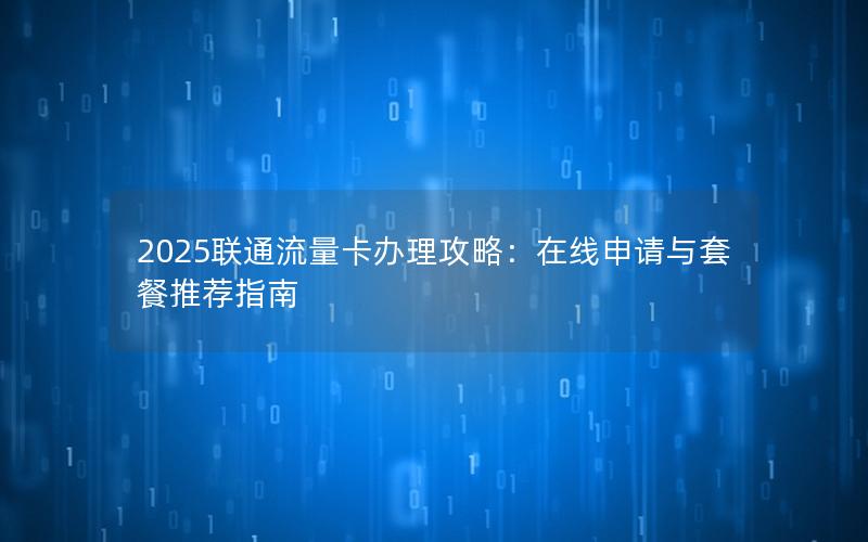2025联通流量卡办理攻略：在线申请与套餐推荐指南