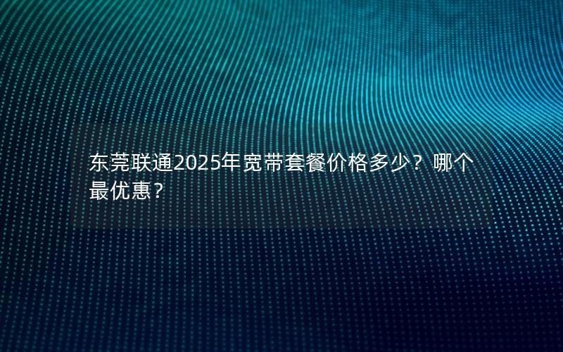 东莞联通2025年宽带套餐价格多少？哪个最优惠？