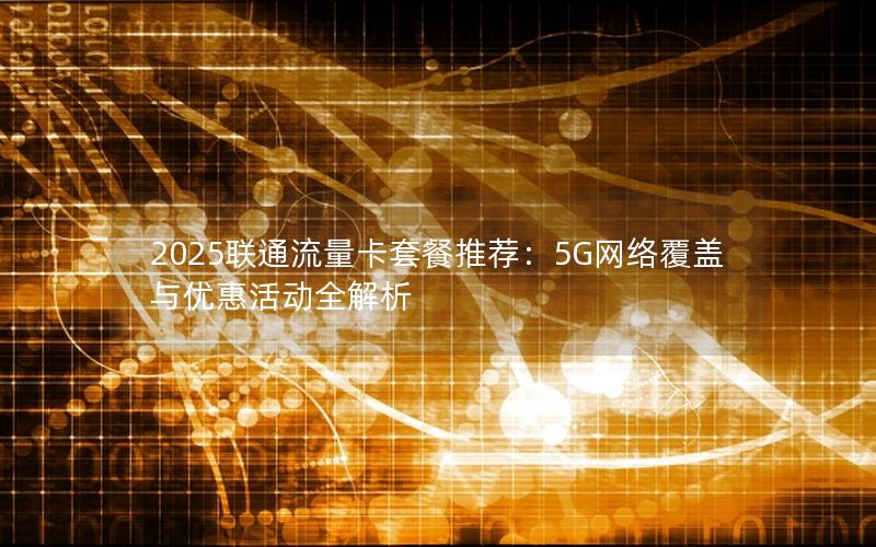 2025联通流量卡套餐推荐：5G网络覆盖与优惠活动全解析