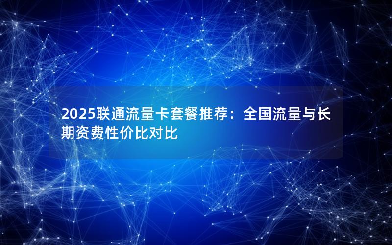 2025联通流量卡套餐推荐：全国流量与长期资费性价比对比