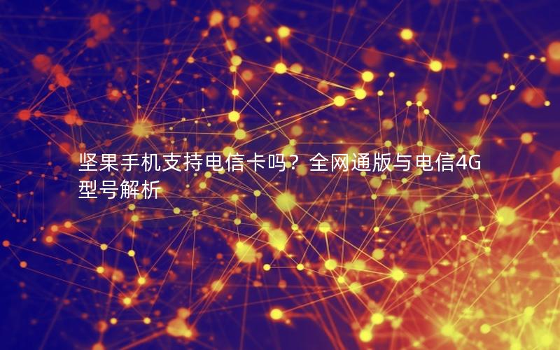 坚果手机支持电信卡吗？全网通版与电信4G型号解析