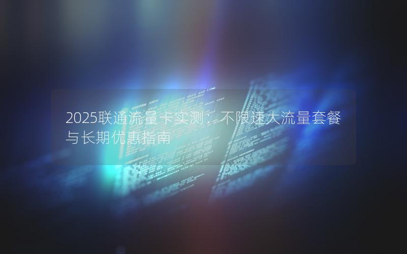 2025联通流量卡实测：不限速大流量套餐与长期优惠指南