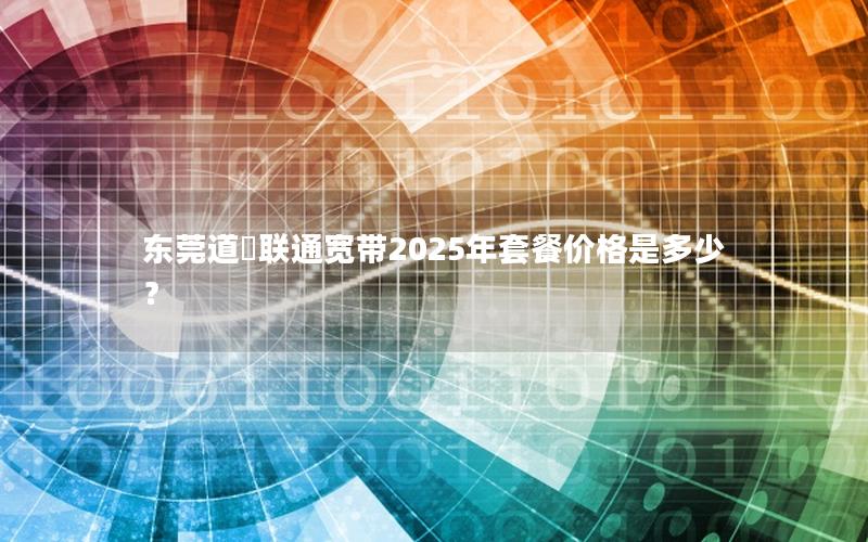 东莞道滘联通宽带2025年套餐价格是多少？