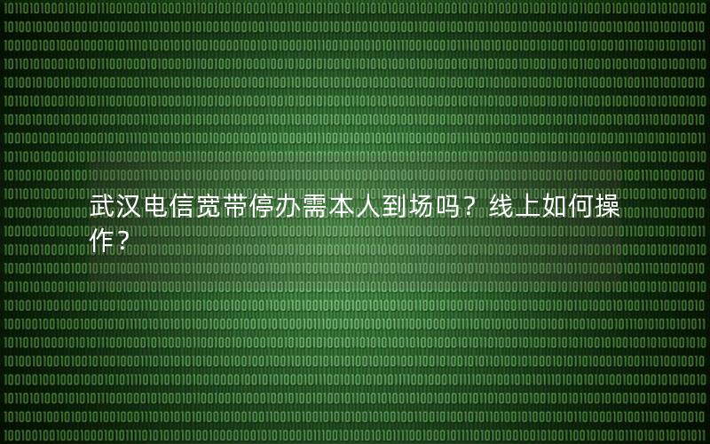 武汉电信宽带停办需本人到场吗？线上如何操作？