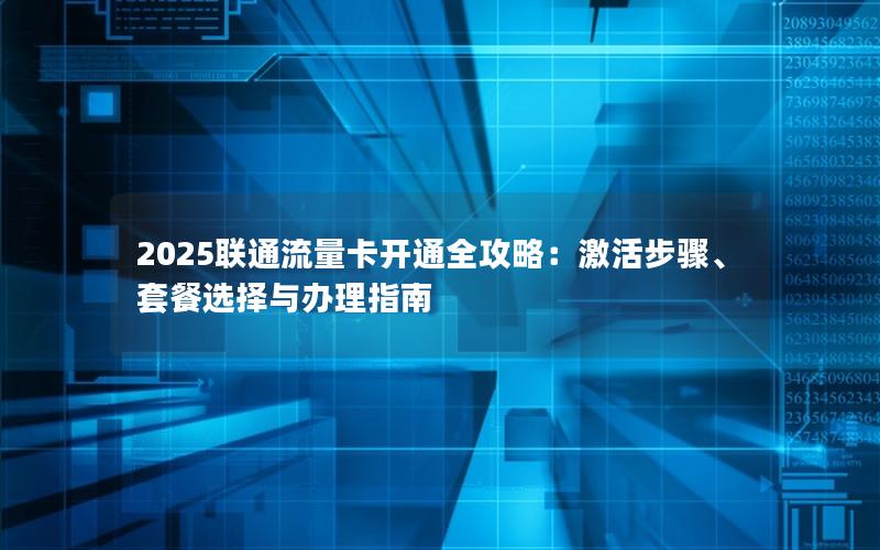 2025联通流量卡开通全攻略：激活步骤、套餐选择与办理指南