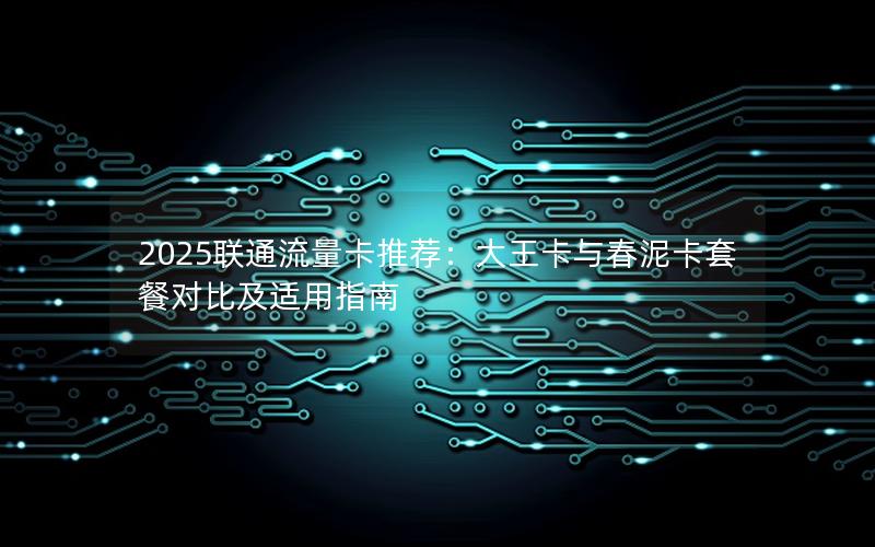 2025联通流量卡推荐：大王卡与春泥卡套餐对比及适用指南
