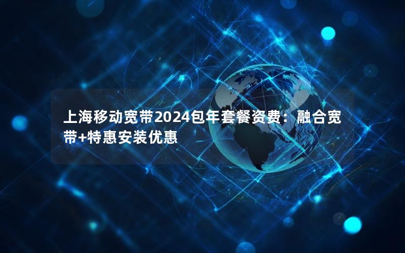 上海移动宽带2024包年套餐资费：融合宽带+特惠安装优惠