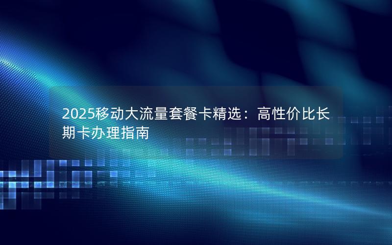 2025移动大流量套餐卡精选：高性价比长期卡办理指南