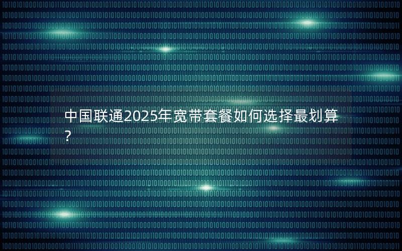 中国联通2025年宽带套餐如何选择最划算？
