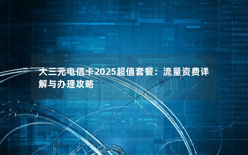大三元电信卡2025超值套餐：流量资费详解与办理攻略