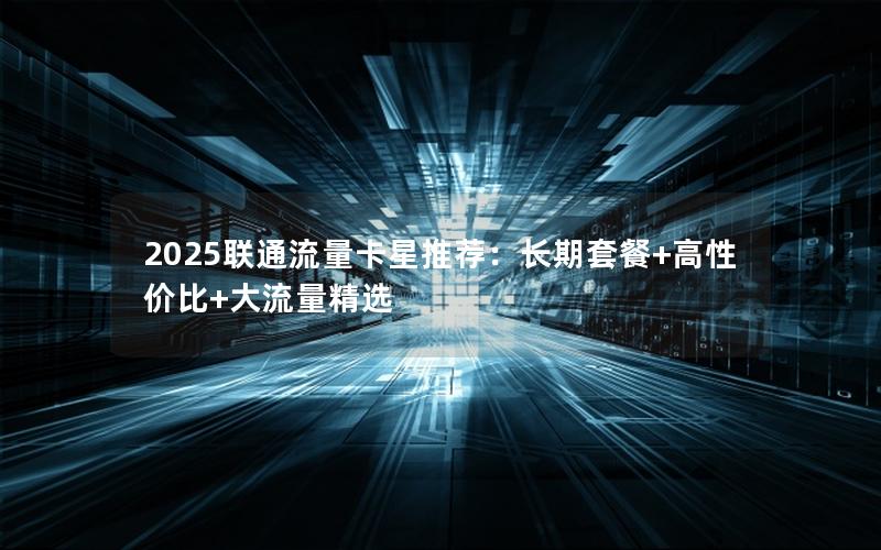 2025联通流量卡星推荐：长期套餐+高性价比+大流量精选