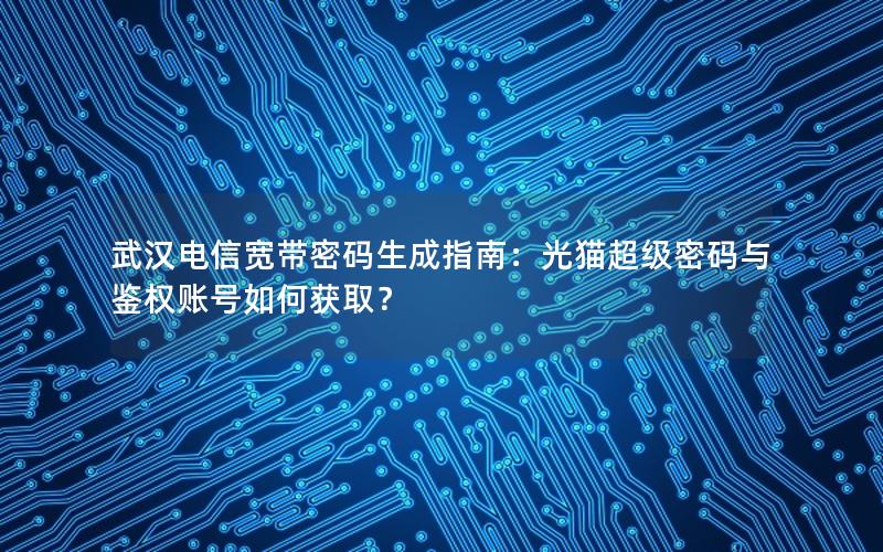 武汉电信宽带密码生成指南：光猫超级密码与鉴权账号如何获取？