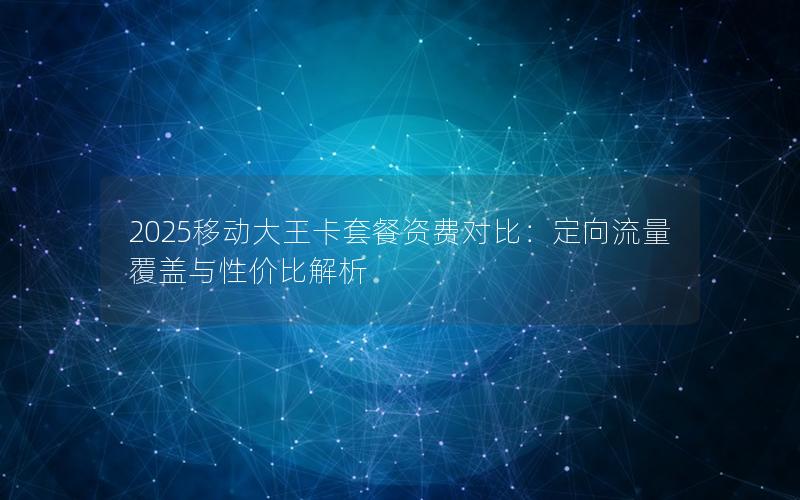 2025移动大王卡套餐资费对比：定向流量覆盖与性价比解析