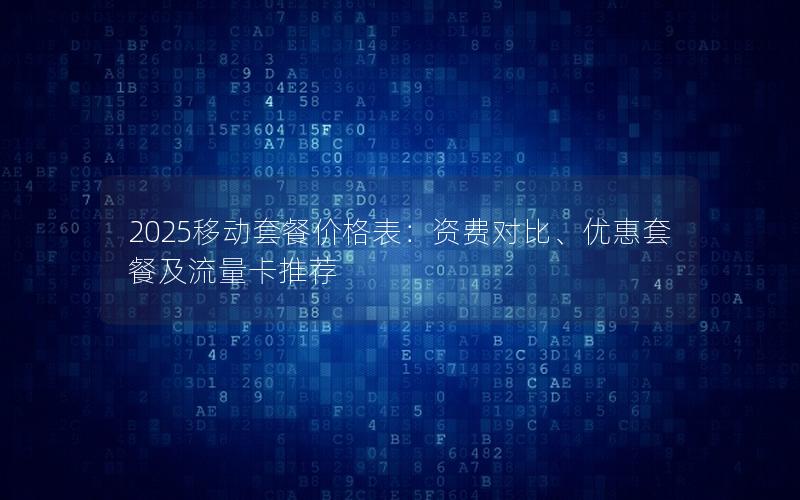 2025移动套餐价格表：资费对比、优惠套餐及流量卡推荐