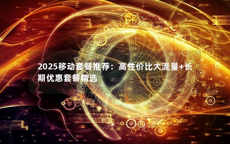 2025移动套餐推荐：高性价比大流量+长期优惠套餐精选