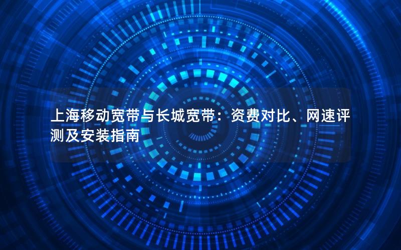 上海移动宽带与长城宽带：资费对比、网速评测及安装指南