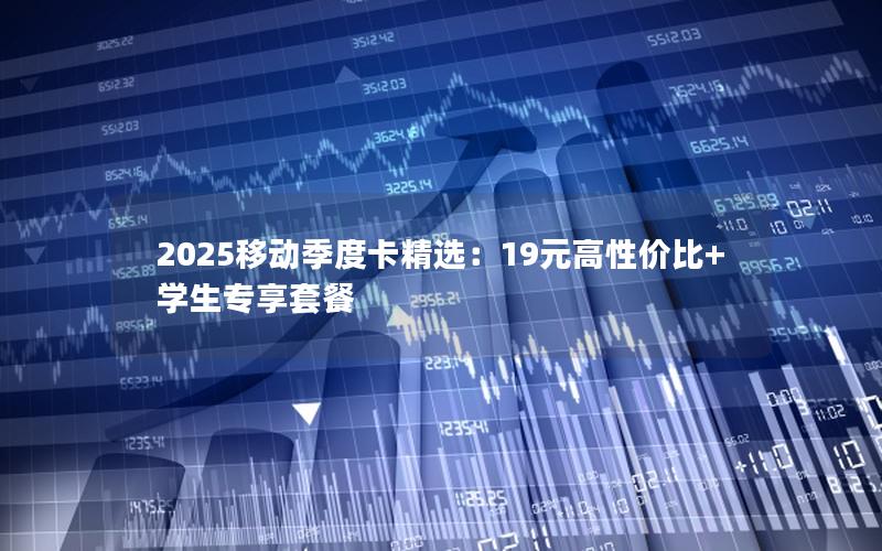 2025移动季度卡精选：19元高性价比+学生专享套餐