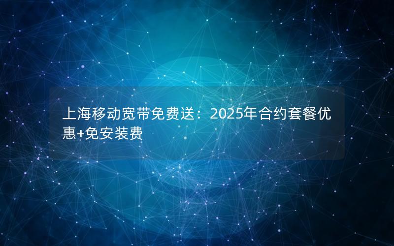 上海移动宽带免费送：2025年合约套餐优惠+免安装费