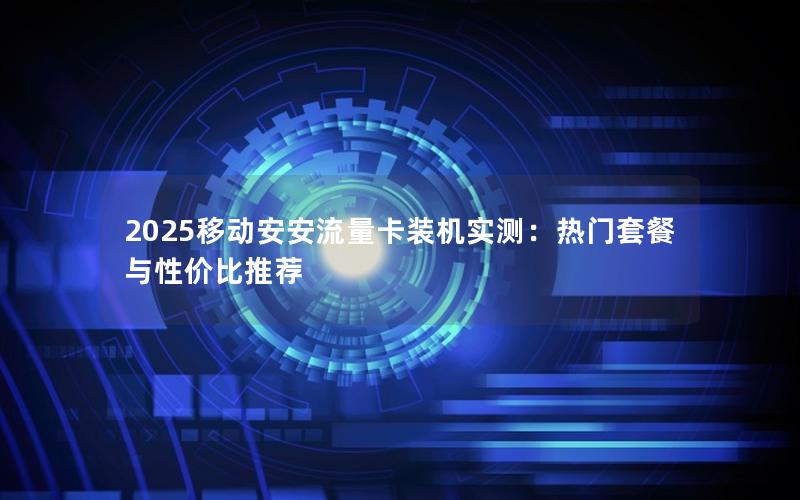 2025移动安安流量卡装机实测：热门套餐与性价比推荐