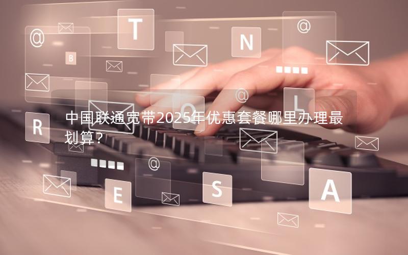 中国联通宽带2025年优惠套餐哪里办理最划算？