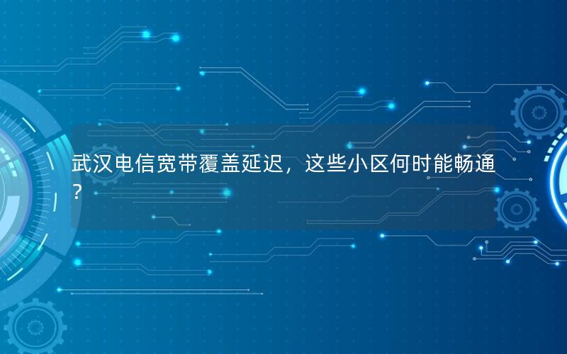 武汉电信宽带覆盖延迟，这些小区何时能畅通？
