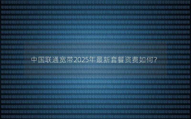 中国联通宽带2025年最新套餐资费如何？