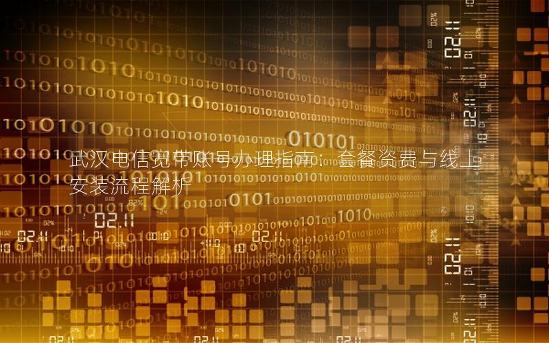 武汉电信宽带账号办理指南：套餐资费与线上安装流程解析