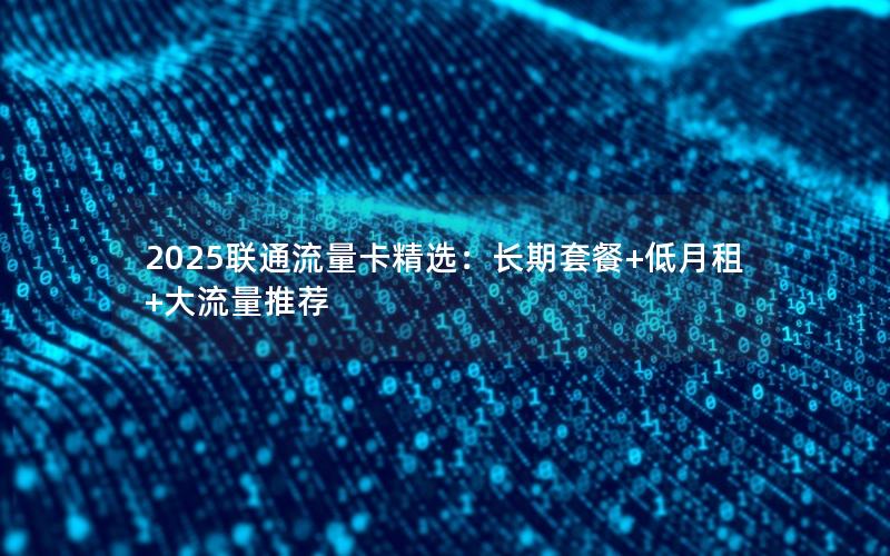 2025联通流量卡精选：长期套餐+低月租+大流量推荐