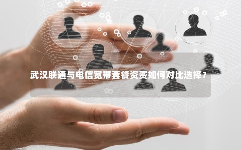 武汉联通与电信宽带套餐资费如何对比选择？