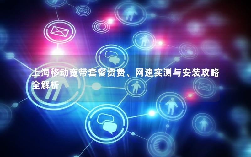 上海移动宽带套餐资费、网速实测与安装攻略全解析