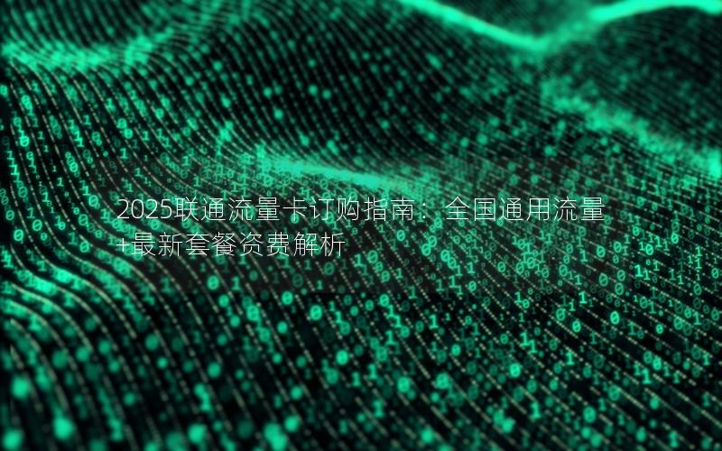 2025联通流量卡订购指南：全国通用流量+最新套餐资费解析