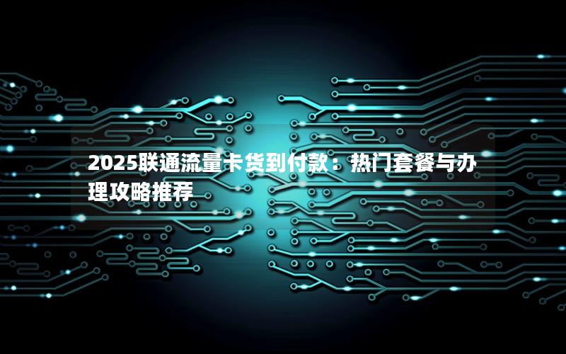 2025联通流量卡货到付款：热门套餐与办理攻略推荐