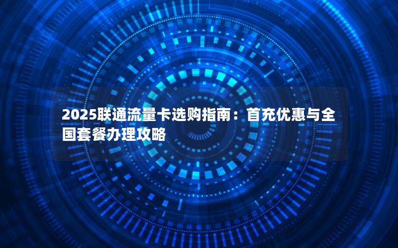 2025联通流量卡选购指南：首充优惠与全国套餐办理攻略