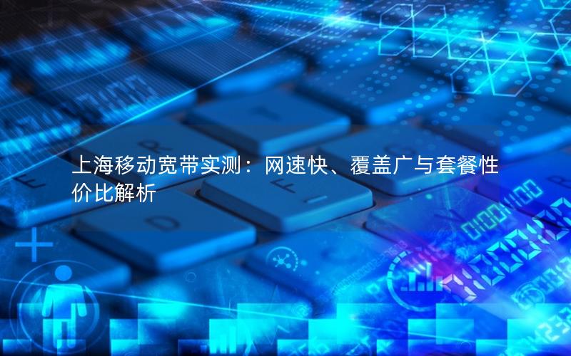 上海移动宽带实测：网速快、覆盖广与套餐性价比解析