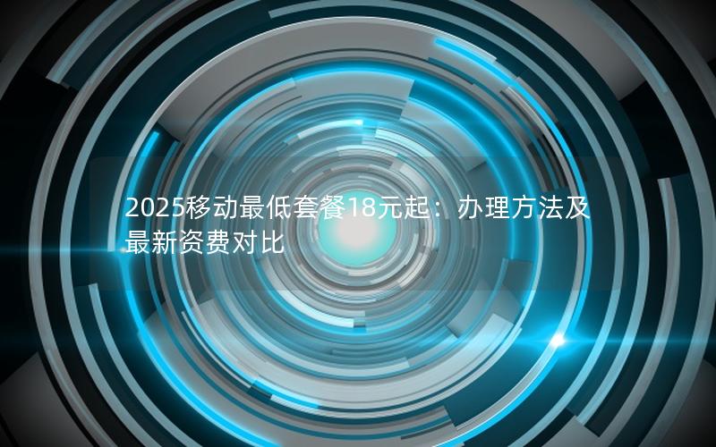 2025移动最低套餐18元起：办理方法及最新资费对比