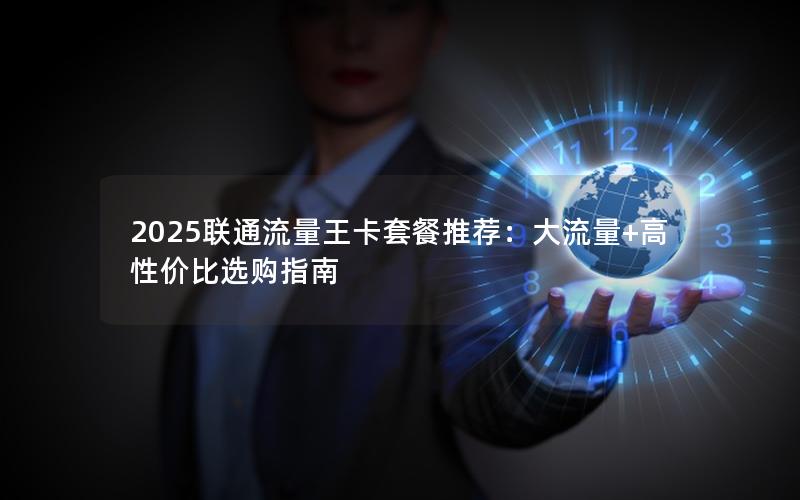 2025联通流量王卡套餐推荐：大流量+高性价比选购指南