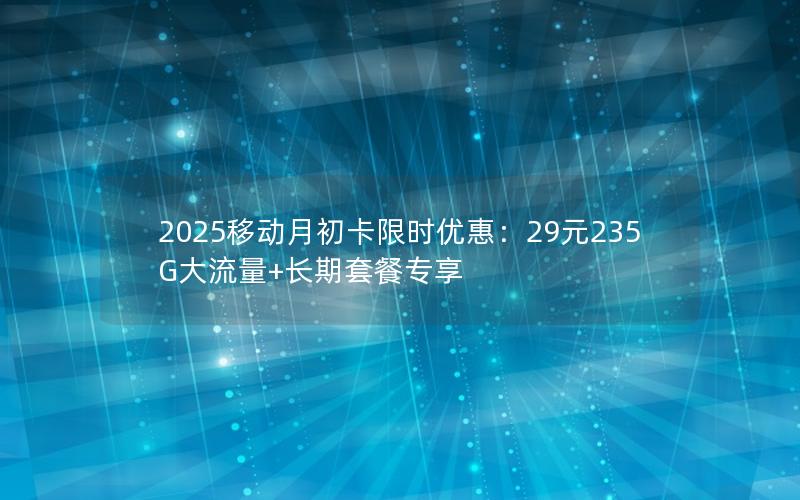 2025移动月初卡限时优惠：29元235G大流量+长期套餐专享