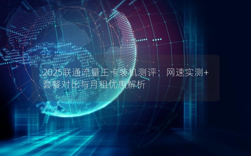 2025联通流量王卡装机测评：网速实测+套餐对比与月租优惠解析