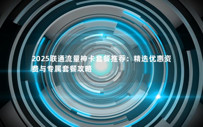2025联通流量神卡套餐推荐：精选优惠资费与专属套餐攻略