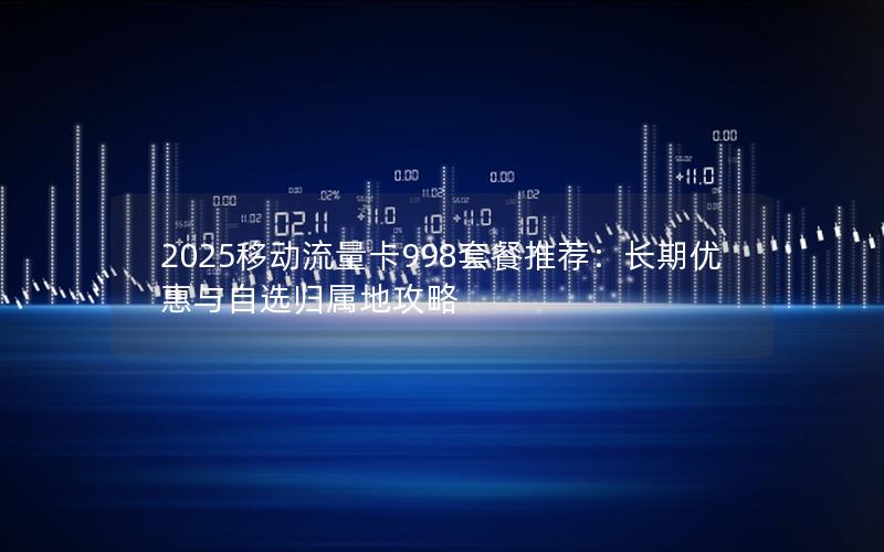 2025移动流量卡998套餐推荐：长期优惠与自选归属地攻略