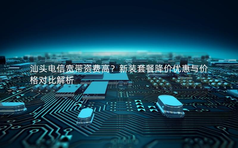 汕头电信宽带资费高？新装套餐降价优惠与价格对比解析