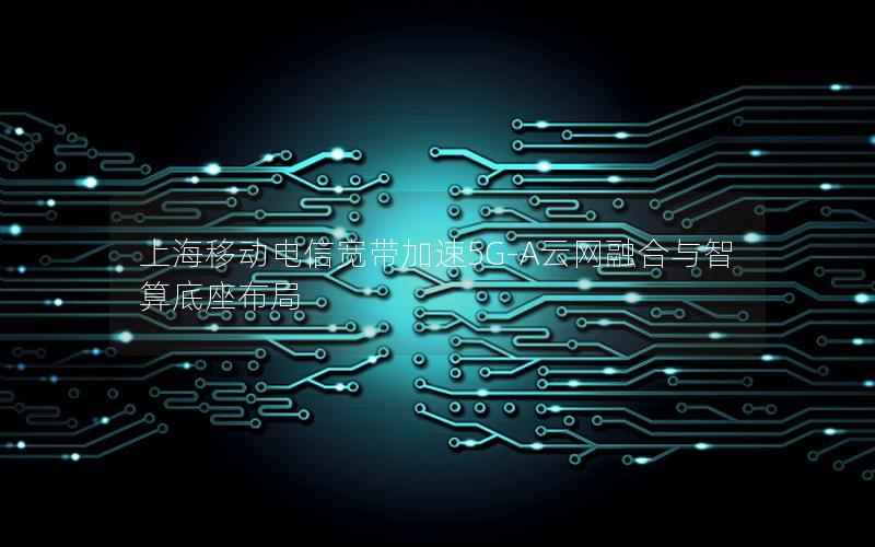 上海移动电信宽带加速5G-A云网融合与智算底座布局