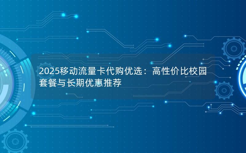 2025移动流量卡代购优选：高性价比校园套餐与长期优惠推荐