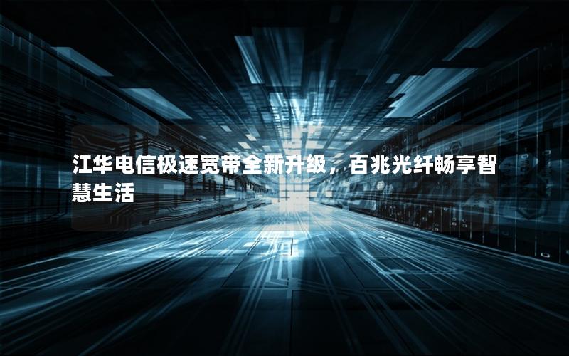 江华电信极速宽带全新升级，百兆光纤畅享智慧生活