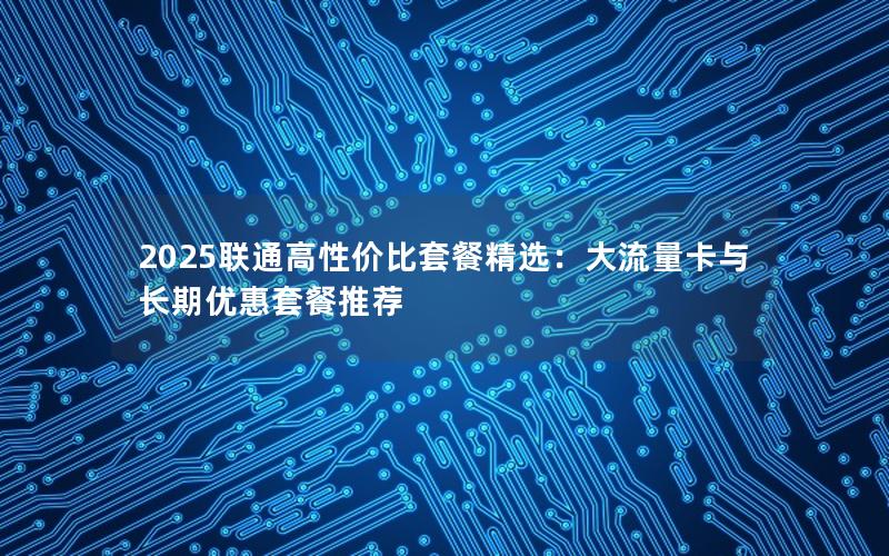2025联通高性价比套餐精选：大流量卡与长期优惠套餐推荐