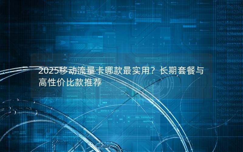 2025移动流量卡哪款最实用？长期套餐与高性价比款推荐