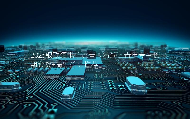 2025银联通电信流量卡精选：青年专享长期套餐+高性价比推荐