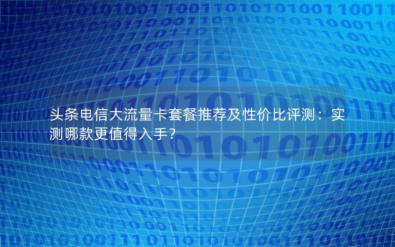 头条电信大流量卡套餐推荐及性价比评测：实测哪款更值得入手？