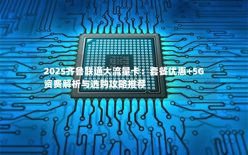 2025齐鲁联通大流量卡：套餐优惠+5G资费解析与选购攻略推荐