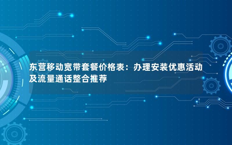东营移动宽带套餐价格表：办理安装优惠活动及流量通话整合推荐